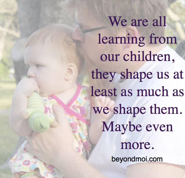 We are learning from our children, they shape us at least as much as we shape them.
